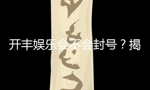 开丰娱乐会不会封号?揭秘账号安全与防封技巧