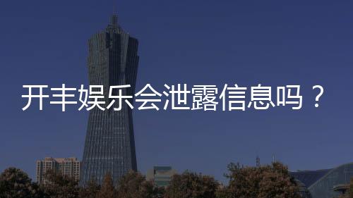 开丰娱乐会泄露信息吗?深度解析平台安全性与隐私保护措施