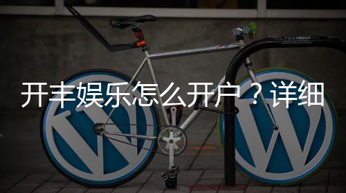 开丰娱乐怎么开户?详细流程与注意事项解析