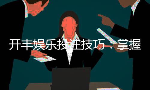 开丰娱乐投注技巧:掌握这5个实战策略提升胜率