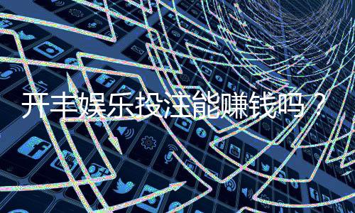 开丰娱乐投注能赚钱吗?揭秘真实盈利技巧与风险规避
