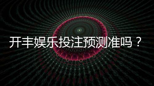 开丰娱乐投注预测准吗?资深玩家实测准确率与技巧分享