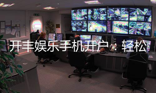 开丰娱乐手机开户:轻松三步完成注册畅享顶级游戏体验