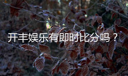 开丰娱乐有即时比分吗?平台特色功能与比分查询指南