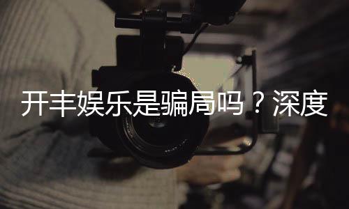 开丰娱乐是骗局吗？深度解析平台真伪与玩家实测反馈