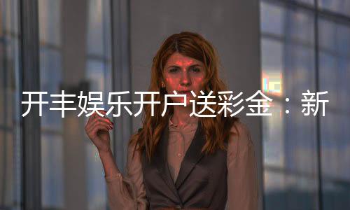 开丰娱乐开户送彩金：新人注册即享豪礼彩金首存加送888元