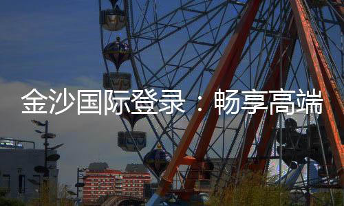 金沙国际登录:畅享高端棋牌与电子游艺的奢华体验
