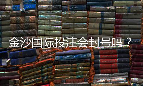 金沙国际投注会封号吗?揭秘账号安全与防封技巧