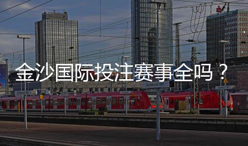 金沙国际投注赛事全吗?资深玩家揭秘平台赛事覆盖与实战体验