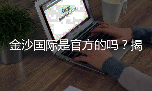 金沙国际是官方的吗?揭秘平台背景与安全认证详情