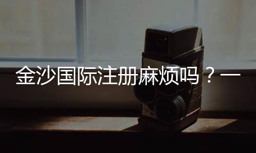 金沙国际注册麻烦吗?一文详解注册流程与注意事项