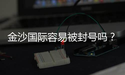 金沙国际容易被封号吗?资深玩家揭秘防封技巧与平台规则