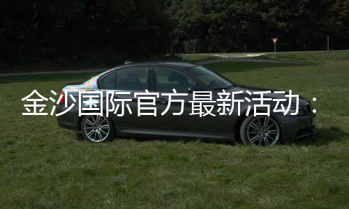 金沙国际官方最新活动:独家优惠与豪华礼遇等你来享