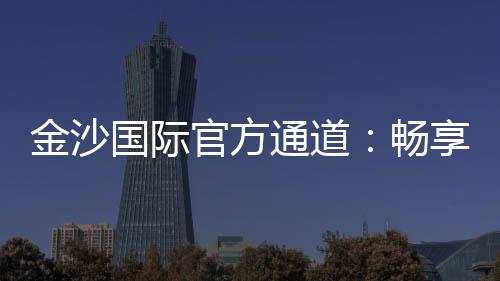 金沙国际官方通道:畅享顶级娱乐体验的黄金入口