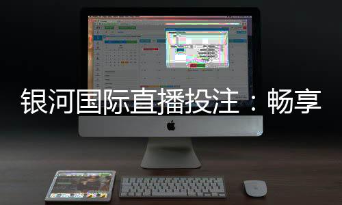 银河国际直播投注：畅享高赔率赛事与真人娱乐新体验