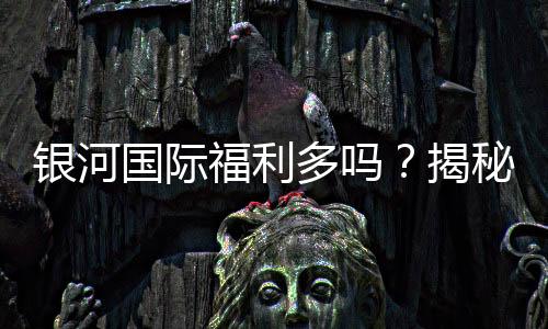 银河国际福利多吗?揭秘其超值优惠与独家活动