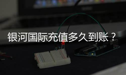 银河国际充值多久到账?到账时间及常见问题解析