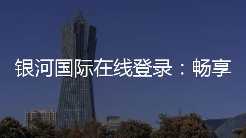 银河国际在线登录:畅享精彩棋牌娱乐投注!