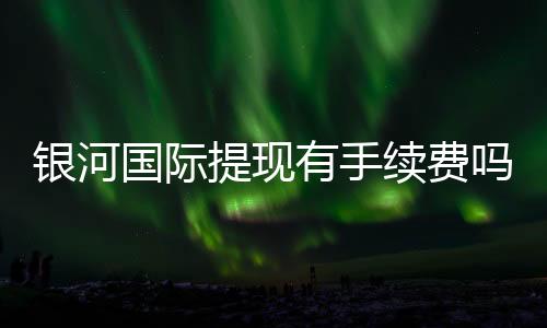 银河国际提现有手续费吗?全面解析提款流程与费用详情