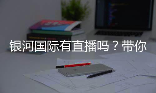 银河国际有直播吗?带你揭秘平台真人娱乐直播实况
