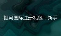 银河国际注册礼包：新手必领的超值福利与实战攻略