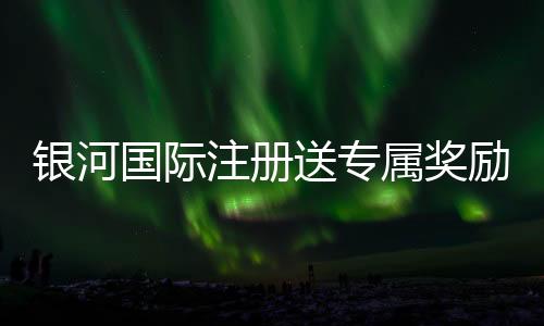 银河国际注册送专属奖励:新会员独享高额彩金与豪华礼遇