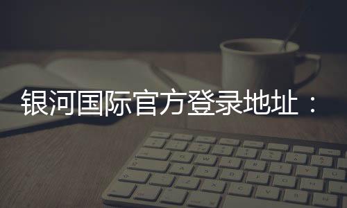 银河国际官方登录地址:畅享顶级娱乐体验与安全投注指南
