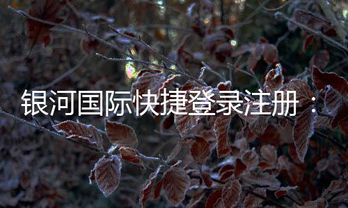银河国际快捷登录注册:轻松三步完成注册畅享顶级娱乐体验