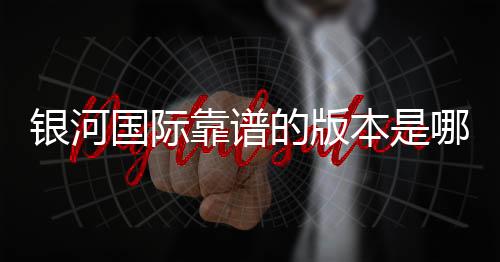 银河国际靠谱的版本是哪一个？资深玩家实测推荐最佳选择