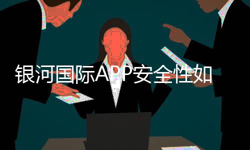银河国际APP安全性如何?资深玩家实测解析平台保障措施