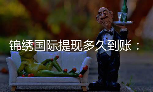 锦绣国际提现多久到账:赢取游戏奖金的速度