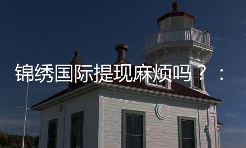 锦绣国际提现麻烦吗?:经验分享