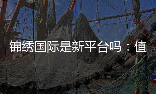 锦绣国际是新平台吗:值得信赖吗