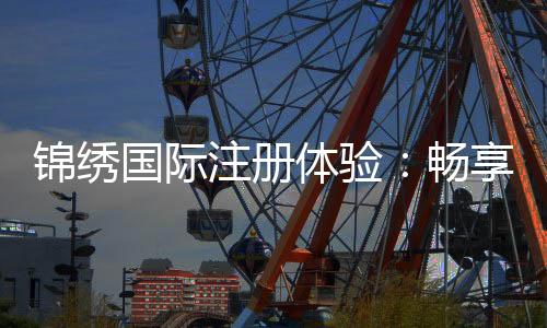 锦绣国际注册体验：畅享精彩娱乐时光