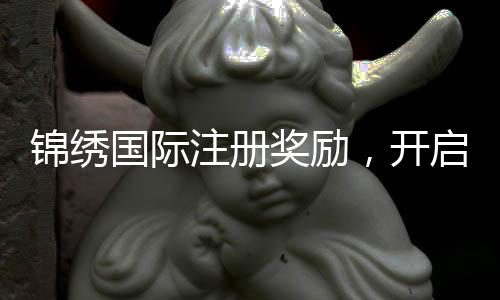 锦绣国际注册奖励,开启你的精彩旅程