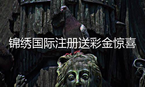 锦绣国际注册送彩金惊喜等着你！