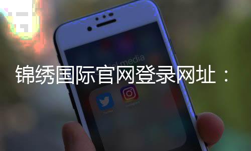 锦绣国际官网登录网址:最新活动资讯