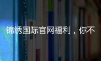锦绣国际官网福利，你不可错过的精彩时刻！