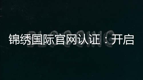 锦绣国际官网认证：开启无限可能的信任之门