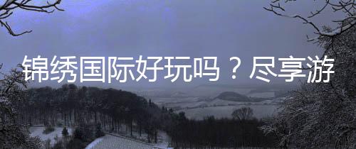 锦绣国际好玩吗?尽享游戏乐趣!