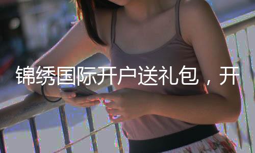 锦绣国际开户送礼包,开启你的精彩旅程