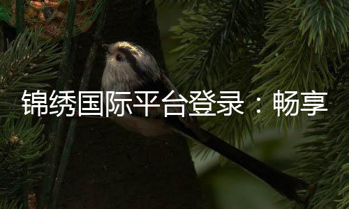 锦绣国际平台登录:畅享棋牌游戏乐趣