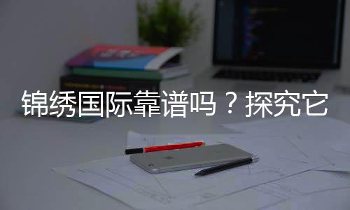 锦绣国际靠谱吗?探究它的真实实力与价值