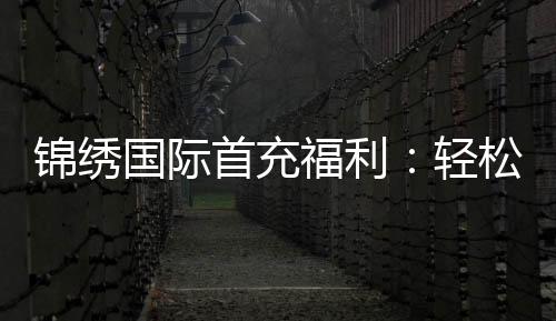 锦绣国际首充福利:轻松获取丰厚奖励