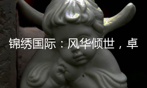 锦绣国际:风华倾世,卓尔不群的品牌之路