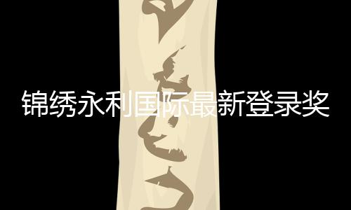 锦绣永利国际最新登录奖励:尽享精彩游戏体验!