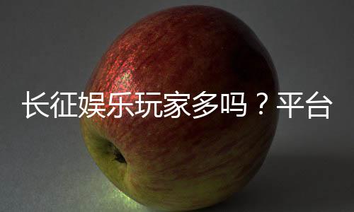 长征娱乐玩家多吗?平台人气与玩家真实体验解析