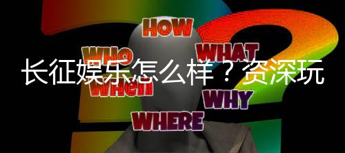 长征娱乐怎么样?资深玩家带你全面评测平台体验