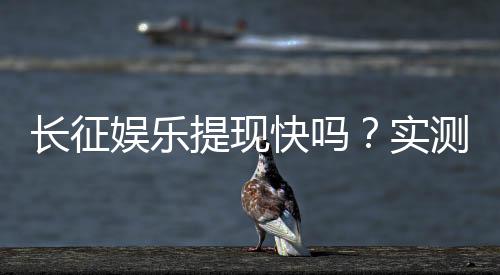 长征娱乐提现快吗?实测到账速度与提现技巧分享