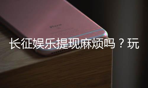 长征娱乐提现麻烦吗?玩家实测到账速度与技巧分享